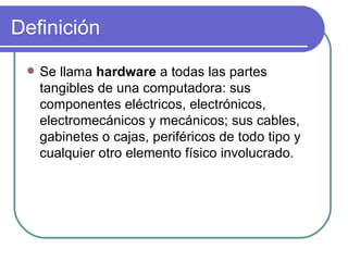 Definición Se llama  hardware   a todas las partes tangibles de una computadora: sus componentes eléctricos, electrónicos, electromecánicos y mecánicos; sus cables, gabinetes o cajas, periféricos de todo tipo y cualquier otro elemento físico involucrado. 