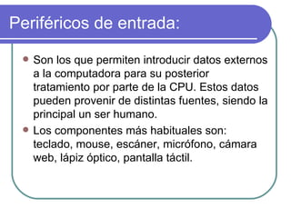 Periféricos de entrada: Son los que permiten introducir datos externos a la computadora para su posterior tratamiento por parte de la CPU. Estos datos pueden provenir de distintas fuentes, siendo la principal un ser humano.  Los componentes más habituales son:  teclado, mouse, escáner, micrófono, cámara web, lápiz óptico, pantalla táctil. 