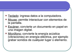 Teclado : ingresa datos a la computadora. Mouse:  permite interactuar con elementos de la pantalla. Escáner:  convierte un documento en papel en una imagen digital. Micrófono:  convierte la energía acústica (vibraciones) en energía eléctrica, por ejemplo grabar sonidos de cualquier lugar o elemento. 