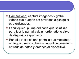 Cámara web:  captura imágenes y graba videos que pueden ser enviados a cualquier otro ordenador. Lápiz óptico:  pluma ordinaria que se utiliza para leer la pantalla de un ordenador o sirve de dispositivo apuntador. Pantalla táctil : es una pantalla que mediante un toque directo sobre su superficie permite la entrada de datos y órdenes al dispositivo. 