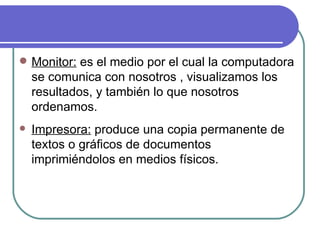 Monitor:  es el medio por el cual la computadora se comunica con nosotros , visualizamos los resultados, y también lo que nosotros ordenamos. Impresora:  produce una copia permanente de textos o gráficos de documentos imprimiéndolos en medios físicos. 