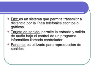 Fax:  es  un sistema que permite transmitir a distancia por la línea telefónica escritos o gráficos. Tarjeta de sonido:  permite la entrada y salida de audio bajo el control de un programa informático llamado controlador.  Parlante:  es utilizado para reproducción de sonidos. 
