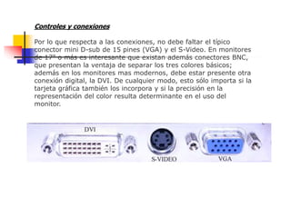 Controles y conexiones
Por lo que respecta a las conexiones, no debe faltar el típico
conector mini D-sub de 15 pines (VGA) y el S-Video. En monitores
de 17" o más es interesante que existan además conectores BNC,
que presentan la ventaja de separar los tres colores básicos;
además en los monitores mas modernos, debe estar presente otra
conexión digital, la DVI. De cualquier modo, esto sólo importa si la
tarjeta gráfica también los incorpora y si la precisión en la
representación del color resulta determinante en el uso del
monitor.
 