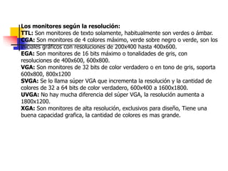 Los monitores según la resolución:
TTL: Son monitores de texto solamente, habitualmente son verdes o ámbar.
CGA: Son monitores de 4 colores máximo, verde sobre negro o verde, son los
iniciales gráficos con resoluciones de 200x400 hasta 400x600.
EGA: Son monitores de 16 bits máximo o tonalidades de gris, con
resoluciones de 400x600, 600x800.
VGA: Son monitores de 32 bits de color verdadero o en tono de gris, soporta
600x800, 800x1200
SVGA: Se lo llama súper VGA que incrementa la resolución y la cantidad de
colores de 32 a 64 bits de color verdadero, 600x400 a 1600x1800.
UVGA: No hay mucha diferencia del súper VGA, la resolución aumenta a
1800x1200.
XGA: Son monitores de alta resolución, exclusivos para diseño, Tiene una
buena capacidad grafica, la cantidad de colores es mas grande.
 
