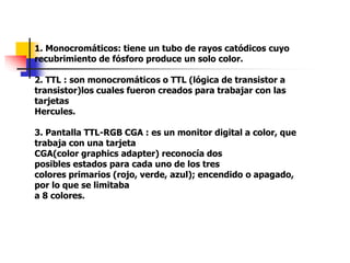 1. Monocromáticos: tiene un tubo de rayos catódicos cuyo
recubrimiento de fósforo produce un solo color.
2. TTL : son monocromáticos o TTL (lógica de transistor a
transistor)los cuales fueron creados para trabajar con las
tarjetas
Hercules.
3. Pantalla TTL-RGB CGA : es un monitor digital a color, que
trabaja con una tarjeta
CGA(color graphics adapter) reconocía dos
posibles estados para cada uno de los tres
colores primarios (rojo, verde, azul); encendido o apagado,
por lo que se limitaba
a 8 colores.
 