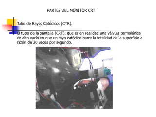 PARTES DEL MONITOR CRT
Tubo de Rayos Catódicos (CTR).
El tubo de la pantalla (CRT), que es en realidad una válvula termoiónica
de alto vacío en que un rayo catódico barre la totalidad de la superficie a
razón de 30 veces por segundo.
 