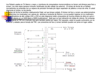 Los Flyback usados en TV blanco y negro, y monitores de computadora monocromáticos no tienen red divisora para foco y
screen. Los más viejos tampoco incluyen rectificador de alto voltaje (es externo). El núcleo de ferrita de un flyback
normalmente se ensambla con un espacio de precisión formado por algún separador de plástico o trozo de cinta. Si usted
desmonta el núcleo, no los pierda.
El núcleo de ferrita es tambien relativamente frágil, así que tenga cuidado. El divisor de foco y screen usa potenciometros
y resistencias (no mostradas) con valores de decenas a centenas de Mohms y no se pueden registrar en su multimetro.
Los rectificadores de alto voltaje (CR1 a CR3 en este diagrama) están compuestos de muchos diodos de silicio en serie e
indicaran abierto en un VOM típico o DMM (multimetros). Note que no hay indicación de código de colores. Sin embargo,
el cable gordo al TRC es a menudo rojo pero también podría ser negro. Por supuesto, usted no puede confundirlo con su
conector y aislador para el ánodo del TRC. Las conexiones de foco y screen también pueden ser pines en lugar cables.
 