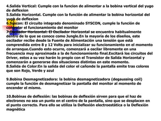 4.Salida Vertical: Cumple con la funcion de alimentar a la bobina vertical del yugo
de deflexion
5.Salida Horizontal. Cumple con la función de alimentar la bobina horizontal del
yugo de deflexion
6.Syscon: El circuito integrado denominado SYSCON, cumple la función de
controlar el funcionamiento del monitor
7.Oscilador Horizontal: El Oscilador Horizontal se encuentra habitualmente
dentro de lo que se conoce como Jungle.En la mayoría de los diseños, este
oscilador recibe desde la Fuente de Alimentación una tensión que está
comprendida entre 8 y 12 Volts para inicializar su funcionamiento en el momento
de arranque.Cuando esto ocurre, comenzará a oscilar libremente en una
frecuencia muy aproximada a la de funcionamiento final.Excitará los circuitos del
Driver, estos a su vez harán lo propio con el Transistor de Salida Horizontal y
comenzarán a generarse dos situaciones distintas en este momento.
8.Salida de Color:En la salida del color el cañonde la pantalla emite tras colores
que son Rojo, Verde y azul
9.Bobina Desmagnetizadora: la bobina desmagnetizadora (degaussing coil)
cumple la función de desmagnetizar la pantalla del monitor al momento de
encender el mismo.
10.Bobinas de deflexión: las bobinas de deflexión sirven para que el haz de
electrones no sea un punto en el centro de la pantalla, sino que se desplacen en
el punto correcto. Para ello se utiliza la Deflexión electroestática o la Deflexión
magnética
 