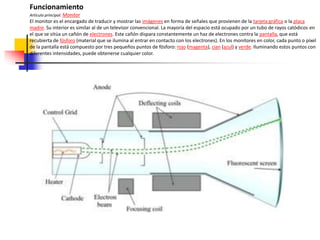 Funcionamiento
Artículo principal: Monitor
El monitor es el encargado de traducir y mostrar las imágenes en forma de señales que provienen de la tarjeta gráfica o la placa
madre. Su interior es similar al de un televisor convencional. La mayoría del espacio está ocupado por un tubo de rayos catódicos en
el que se sitúa un cañón de electrones. Este cañón dispara constantemente un haz de electrones contra la pantalla, que está
recubierta de fósforo (material que se ilumina al entrar en contacto con los electrones). En los monitores en color, cada punto o píxel
de la pantalla está compuesto por tres pequeños puntos de fósforo: rojo (magenta), cian (azul) y verde. Iluminando estos puntos con
diferentes intensidades, puede obtenerse cualquier color.
 