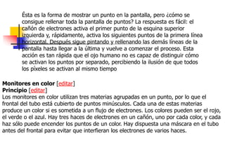 Ésta es la forma de mostrar un punto en la pantalla, pero ¿cómo se
consigue rellenar toda la pantalla de puntos? La respuesta es fácil: el
cañón de electrones activa el primer punto de la esquina superior
izquierda y, rápidamente, activa los siguientes puntos de la primera línea
horizontal. Después sigue pintando y rellenando las demás líneas de la
pantalla hasta llegar a la última y vuelve a comenzar el proceso. Esta
acción es tan rápida que el ojo humano no es capaz de distinguir cómo
se activan los puntos por separado, percibiendo la ilusión de que todos
los píxeles se activan al mismo tiempo
Monitores en color [editar]
Principio [editar]
Los monitores en color utilizan tres materias agrupadas en un punto, por lo que el
frontal del tubo está cubierto de puntos minúsculos. Cada una de estas materias
produce un color si es sometida a un flujo de electrones. Los colores pueden ser el rojo,
el verde o el azul. Hay tres haces de electrones en un cañón, uno por cada color, y cada
haz sólo puede encender los puntos de un color. Hay dispuesta una máscara en el tubo
antes del frontal para evitar que interfieran los electrones de varios haces.
 