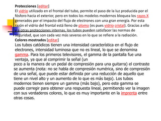 Protecciones [editar]
El vidrio utilizado en el frontal del tubo, permite el paso de la luz producida por el
fósforo hacia el exterior, pero en todos los modelos modernos bloquea los rayos X
generados por el impacto del flujo de electrones con una gran energía. Por esta
razón el vidrio del frontal está lleno de plomo (es pues vidrio cristal). Gracias a ello
y a otras protecciones internas, los tubos pueden satisfacer las normas de
seguridad, que son cada vez más severas en lo que se refiere a la radiación.
Colores mostrados [editar]
Los tubos catódicos tienen una intensidad característica en el flujo de
electrones, intensidad luminosa que no es lineal, lo que se denomina
gamma. Para los primeros televisores, el gamma de la pantalla fue una
ventaja, ya que al comprimir la señal (un
poco a la manera de un pedal de compresión para una guitarra) el contraste
se aumenta (nota: no se habla de compresión numérica, sino de compresión
de una señal, que puede estar definida por una reducción de aquello que
tiene un nivel alto y un aumento de lo que es más bajo). Los tubos
modernos tienen siempre un gamma (más bajo), pero este gamma se
puede corregir para obtener una respuesta lineal, permitiendo ver la imagen
con sus verdaderos colores, lo que es muy importante en la imprenta entre
otras cosas.
 