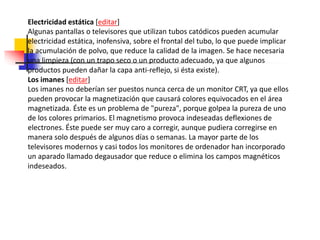Electricidad estática [editar]
Algunas pantallas o televisores que utilizan tubos catódicos pueden acumular
electricidad estática, inofensiva, sobre el frontal del tubo, lo que puede implicar
la acumulación de polvo, que reduce la calidad de la imagen. Se hace necesaria
una limpieza (con un trapo seco o un producto adecuado, ya que algunos
productos pueden dañar la capa anti-reflejo, si ésta existe).
Los imanes [editar]
Los imanes no deberían ser puestos nunca cerca de un monitor CRT, ya que ellos
pueden provocar la magnetización que causará colores equivocados en el área
magnetizada. Éste es un problema de "pureza", porque golpea la pureza de uno
de los colores primarios. El magnetismo provoca indeseadas deflexiones de
electrones. Éste puede ser muy caro a corregir, aunque pudiera corregirse en
manera solo después de algunos días o semanas. La mayor parte de los
televisores modernos y casi todos los monitores de ordenador han incorporado
un aparado llamado degausador que reduce o elimina los campos magnéticos
indeseados.
 