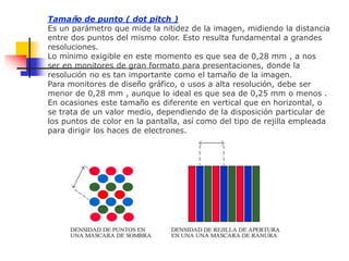 Tamaño de punto ( dot pitch )
Es un parámetro que mide la nitidez de la imagen, midiendo la distancia
entre dos puntos del mismo color. Esto resulta fundamental a grandes
resoluciones.
Lo mínimo exigible en este momento es que sea de 0,28 mm , a nos
ser en monitores de gran formato para presentaciones, donde la
resolución no es tan importante como el tamaño de la imagen.
Para monitores de diseño gráfico, o usos a alta resolución, debe ser
menor de 0,28 mm , aunque lo ideal es que sea de 0,25 mm o menos .
En ocasiones este tamaño es diferente en vertical que en horizontal, o
se trata de un valor medio, dependiendo de la disposición particular de
los puntos de color en la pantalla, así como del tipo de rejilla empleada
para dirigir los haces de electrones.
 