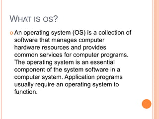 WHAT IS OS?
 An

operating system (OS) is a collection of
software that manages computer
hardware resources and provides
common services for computer programs.
The operating system is an essential
component of the system software in a
computer system. Application programs
usually require an operating system to
function.

 