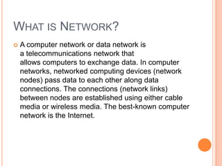 WHAT IS NETWORK?


A computer network or data network is
a telecommunications network that
allows computers to exchange data. In computer
networks, networked computing devices (network
nodes) pass data to each other along data
connections. The connections (network links)
between nodes are established using either cable
media or wireless media. The best-known computer
network is the Internet.

 