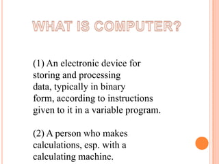 (1) An electronic device for
storing and processing
data, typically in binary
form, according to instructions
given to it in a variable program.
(2) A person who makes
calculations, esp. with a
calculating machine.

 