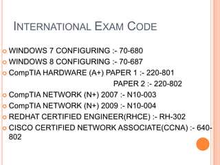 INTERNATIONAL EXAM CODE
WINDOWS 7 CONFIGURING :- 70-680
 WINDOWS 8 CONFIGURING :- 70-687
 CompTIA HARDWARE (A+) PAPER 1 :- 220-801
PAPER 2 :- 220-802
 CompTIA NETWORK (N+) 2007 :- N10-003
 CompTIA NETWORK (N+) 2009 :- N10-004
 REDHAT CERTIFIED ENGINEER(RHCE) :- RH-302
 CISCO CERTIFIED NETWORK ASSOCIATE(CCNA) :- 640802


 