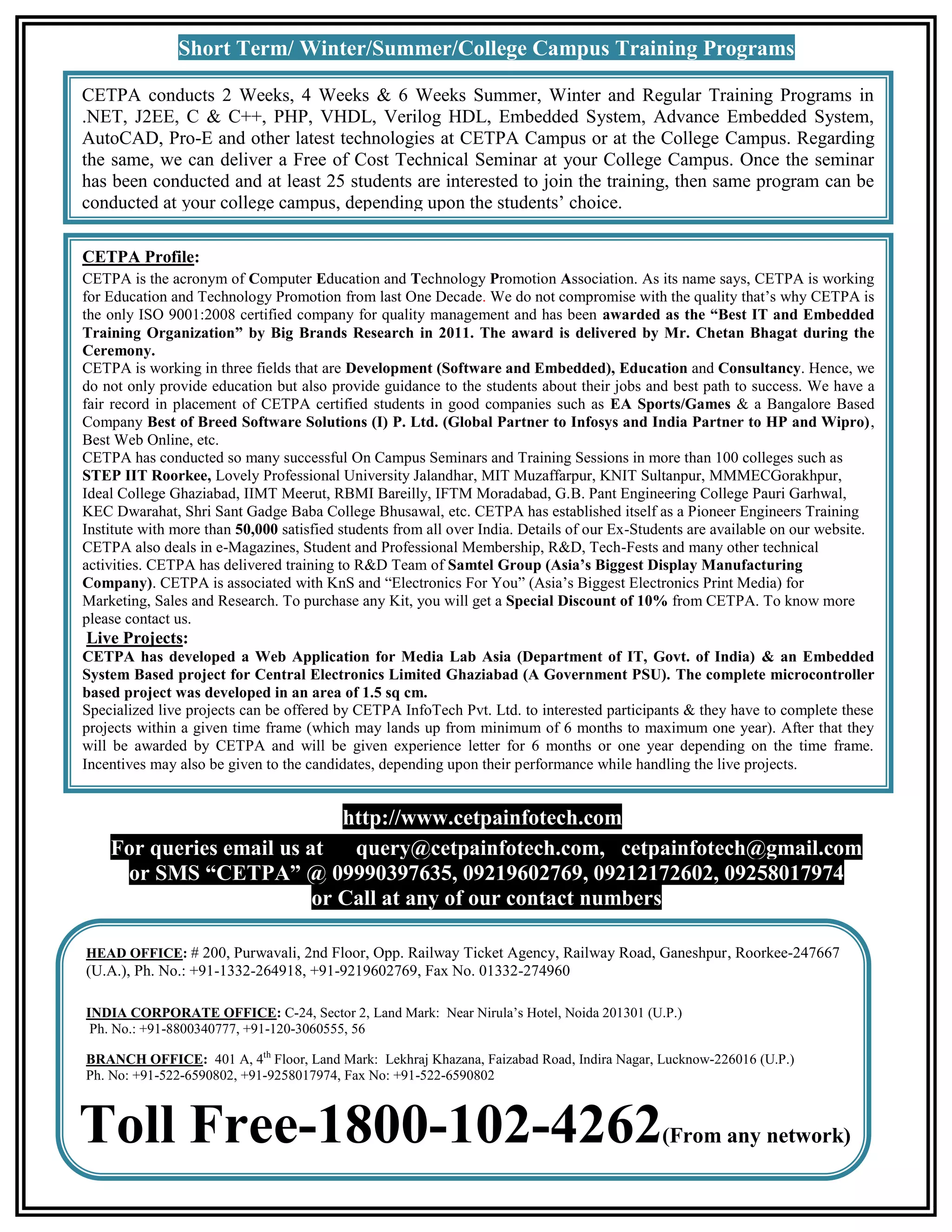 Short Term/ Winter/Summer/College Campus Training Programs CETPA conducts 2 Weeks, 4 Weeks & 6 Weeks Summer, Winter and Regular Training Programs in .NET, J2EE, C & C++, PHP, VHDL, Verilog HDL, Embedded System, Advance Embedded System, AutoCAD, Pro-E and other latest technologies at CETPA Campus or at the College Campus. Regarding the same, we can deliver a Free of Cost Technical Seminar at your College Campus. Once the seminar has been conducted and at least 25 students are interested to join the training, then same program can be conducted at your college campus, depending upon the students’ choice. CETPA Profile: CETPA is the acronym of Computer Education and Technology Promotion Association. As its name says, CETPA is working for Education and Technology Promotion from last One Decade. We do not compromise with the quality that’s why CETPA is the only ISO 9001:2008 certified company for quality management and has been awarded as the “Best IT and Embedded Training Organization” by Big Brands Research in 2011. The award is delivered by Mr. Chetan Bhagat during the Ceremony. CETPA is working in three fields that are Development (Software and Embedded), Education and Consultancy. Hence, we do not only provide education but also provide guidance to the students about their jobs and best path to success. We have a fair record in placement of CETPA certified students in good companies such as EA Sports/Games & a Bangalore Based Company Best of Breed Software Solutions (I) P. Ltd. (Global Partner to Infosys and India Partner to HP and Wipro), Best Web Online, etc. CETPA has conducted so many successful On Campus Seminars and Training Sessions in more than 100 colleges such as STEP IIT Roorkee, Lovely Professional University Jalandhar, MIT Muzaffarpur, KNIT Sultanpur, MMMECGorakhpur, Ideal College Ghaziabad, IIMT Meerut, RBMI Bareilly, IFTM Moradabad, G.B. Pant Engineering College Pauri Garhwal, KEC Dwarahat, Shri Sant Gadge Baba College Bhusawal, etc. CETPA has established itself as a Pioneer Engineers Training Institute with more than 50,000 satisfied students from all over India. Details of our Ex-Students are available on our website. CETPA also deals in e-Magazines, Student and Professional Membership, R&D, Tech-Fests and many other technical activities. CETPA has delivered training to R&D Team of Samtel Group (Asia’s Biggest Display Manufacturing Company). CETPA is associated with KnS and “Electronics For You” (Asia’s Biggest Electronics Print Media) for Marketing, Sales and Research. To purchase any Kit, you will get a Special Discount of 10% from CETPA. To know more please contact us. Live Projects: CETPA has developed a Web Application for Media Lab Asia (Department of IT, Govt. of India) & an Embedded System Based project for Central Electronics Limited Ghaziabad (A Government PSU). The complete microcontroller based project was developed in an area of 1.5 sq cm. Specialized live projects can be offered by CETPA InfoTech Pvt. Ltd. to interested participants & they have to complete these projects within a given time frame (which may lands up from minimum of 6 months to maximum one year). After that they will be awarded by CETPA and will be given experience letter for 6 months or one year depending on the time frame. Incentives may also be given to the candidates, depending upon their performance while handling the live projects. http://www.cetpainfotech.com For queries email us at query@cetpainfotech.com, cetpainfotech@gmail.com or SMS “CETPA” @ 09990397635, 09219602769, 09212172602, 09258017974 or Call at any of our contact numbers HEAD OFFICE: # 200, Purwavali, 2nd Floor, Opp. Railway Ticket Agency, Railway Road, Ganeshpur, Roorkee-247667 (U.A.), Ph. No.: +91-1332-264918, +91-9219602769, Fax No. 01332-274960 INDIA CORPORATE OFFICE: C-24, Sector 2, Land Mark: Near Nirula’s Hotel, Noida 201301 (U.P.) Ph. No.: +91-8800340777, +91-120-3060555, 56 BRANCH OFFICE: 401 A, 4th Floor, Land Mark: Lekhraj Khazana, Faizabad Road, Indira Nagar, Lucknow-226016 (U.P.) Ph. No: +91-522-6590802, +91-9258017974, Fax No: +91-522-6590802 Toll Free-1800-102-4262 (From any network) 