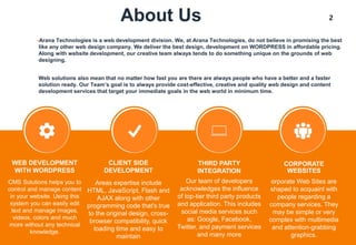 2About Us
•Arana Technologies is a web development division. We, at Arana Technologies, do not believe in promising the best
like any other web design company. We deliver the best design, development on WORDPRESS in affordable pricing.
Along with website development, our creative team always tends to do something unique on the grounds of web
designing.
Web solutions also mean that no matter how fast you are there are always people who have a better and a faster
solution ready. Our Team’s goal is to always provide cost-effective, creative and quality web design and content
development services that target your immediate goals in the web world in minimum time.
Areas expertise include
HTML, JavaScript, Flash and
AJAX along with other
programming code that's true
to the original design, cross-
browser compatibility, quick
loading time and easy to
maintain
CLIENT SIDE
DEVELOPMENT
CMS Solutions helps you to
control and manage content
in your website. Using this
system you can easily edit
text and manage images,
videos, colors and much
more without any technical
knowledge.
WEB DEVELOPMENT
WITH WORDPRESS
Our team of developers
acknowledges the influence
of top-tier third party products
and application. This includes
social media services such
as: Google, Facebook,
Twitter, and payment services
and many more
THIRD PARTY
INTEGRATION
orporate Web Sites are
shaped to acquaint with
people regarding a
company services. They
may be simple or very
complex with multimedia
and attention-grabbing
graphics.
CORPORATE
WEBSITES
 