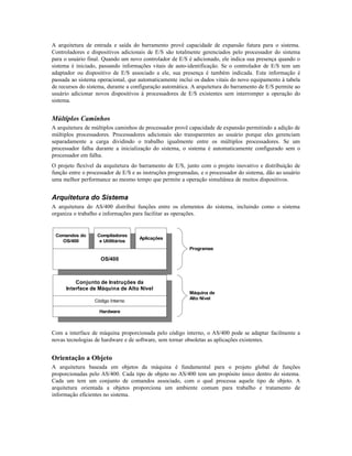 A arquitetura de entrada e saída do barramento provê capacidade de expansão futura para o sistema.
Controladores e dispositivos adicionais de E/S são totalmente gerenciados pelo processador do sistema
para o usuário final. Quando um novo controlador de E/S é adicionado, ele indica sua presença quando o
sistema é iniciado, passando informações vitais de auto-identificação. Se o controlador de E/S tem um
adaptador ou dispositivo de E/S associado a ele, sua presença é também indicada. Esta informação é
passada ao sistema operacional, que automaticamente inclui os dados vitais do novo equipamento à tabela
de recursos do sistema, durante a configuração automática. A arquitetura do barramento de E/S permite ao
usuário adicionar novos dispositivos à processadores de E/S existentes sem interromper a operação do
sistema.
Múltiplos Caminhos
A arquitetura de múltiplos caminhos de processador provê capacidade de expansão permitindo a adição de
múltiplos processadores. Processadores adicionais são transparentes ao usuário porque eles gerenciam
separadamente a carga dividindo o trabalho igualmente entre os múltiplos processadores. Se um
processador falha durante a inicialização do sistema, o sistema é automaticamente configurado sem o
processador em falha.
O projeto flexível da arquitetura do barramento de E/S, junto com o projeto inovativo e distribuição de
função entre o processador de E/S e as instruções programadas, e o processador do sistema, dão ao usuário
uma melhor performance ao mesmo tempo que permite a operação simultânea de muitos dispositivos.
Arquitetura do Sistema
A arquitetura do AS/400 distribui funções entre os elementos do sistema, incluindo como o sistema
organiza o trabalho e informações para facilitar as operações.
Comandos do
OS/400
Compiladores
e Utiilitários
Aplicações
OS/400
Conjunto de Instruções da
Interface de Máquina de Alto Nível
Código Interno
Hardware
Programas
Máquina de
Alto Nível
Com a interface de máquina proporcionada pelo código interno, o AS/400 pode se adaptar facilmente a
novas tecnologias de hardware e de software, sem tornar obsoletas as aplicações existentes.
Orientação a Objeto
A arquitetura baseada em objetos da máquina é fundamental para o projeto global de funções
proporcionadas pelo AS/400. Cada tipo de objeto no AS/400 tem um propósito único dentro do sistema.
Cada um tem um conjunto de comandos associado, com o qual processa aquele tipo de objeto. A
arquitetura orientada a objetos proporciona um ambiente comum para trabalho e tratamento de
informação eficientes no sistema.
 