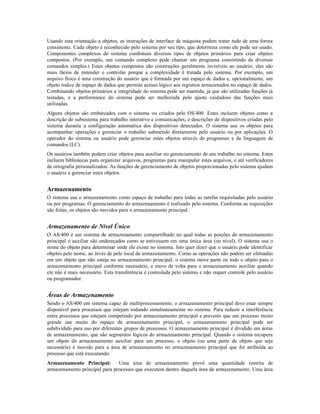 Usando esta orientação a objetos, as instruções de interface de máquina podem tratar tudo de uma forma
consistente. Cada objeto é reconhecido pelo sistema por seu tipo, que determina como ele pode ser usado.
Componentes complexos do sistema combinam diversos tipos de objetos primários para criar objetos
compostos. (Por exemplo, um comando complexo pode chamar um programa consistindo de diversos
comandos simples.) Estes objetos compostos são construções geralmente invisíveis ao usuário; eles são
mais fáceis de entender e controlar porque a complexidade é tratada pelo sistema. Por exemplo, um
arquivo físico é uma construção do usuário que é formada por um espaço de dados e, opcionalmente, um
objeto índice de espaço de dados que permite acesso lógico aos registros armazenados no espaço de dados.
Combinando objetos primários a integridade do sistema pode ser mantida, já que são utilizadas funções já
testadas, e a performance do sistema pode ser melhorada pelo ajuste cuidadoso das funções mais
utilizadas.
Alguns objetos são embarcados com o sistema ou criados pelo OS/400. Estes incluem objetos como a
descrição do subsistema para trabalho interativo e comunicações, e descrições de dispositivos criadas pelo
sistema durante a configuração automática dos dispositivos detectados. O sistema usa os objetos para
acompanhar operações e gerenciar o trabalho submetido diretamente pelo usuário ou por aplicações. O
operador do sistema ou usuário pode gerenciar estes objetos através de programas e da linguagem de
comandos (LC).
Os usuários também podem criar objetos para auxiliar no gerenciamento de seu trabalho no sistema. Estes
incluem bibliotecas para organizar arquivos, programas para manipular estes arquivos, e até verificadores
de ortografia personalizados. As funções de gerenciamento de objetos proporcionadas pelo sistema ajudam
o usuário a gerenciar estes objetos.
Armazenamento
O sistema usa o armazenamento como espaço de trabalho para todas as tarefas requisitadas pelo usuário
ou por programas. O gerenciamento do armazenamento é realizado pelo sistema. Conforme as requisições
são feitas, os objetos são movidos para o armazenamento principal.
Armazenamento de Nível Único
O AS/400 é um sistema de armazenamento compartilhado no qual todas as porções do armazenamento
principal e auxiliar são endereçados como se estivessem em uma única área (ou nível). O sistema usa o
nome do objeto para determinar onde ele existe no sistema. Isto quer dizer que o usuário pode identificar
objetos pelo nome, ao invés de pelo local de armazenamento. Como as operações não podem ser efetuadas
em um objeto que não esteja no armazenamento principal, o sistema move parte ou todo o objeto para o
armazenamento principal conforme necessário, e move de volta para o armazenamento auxiliar quando
ele não é mais necessário. Esta transferência é controlada pelo sistema e não requer controle pelo usuário
ou programador.
Áreas de Armazenamento
Sendo o AS/400 um sistema capaz de multiprocessamento, o armazenamento principal deve estar sempre
disponível para processos que estejam rodando simultaneamente no sistema. Para reduzir a interferência
entre processos que estejam competindo por armazenamento principal e prevenir que um processo muito
grande use muito do espaço de armazenamento principal, o armazenamento principal pode ser
subdividido para uso por diferentes grupos de processos. O armazenamento principal é dividido em áreas
de armazenamento, que são segmentos lógicos do armazenamento principal. Quando o sistema recupera
um objeto do armazenamento auxiliar para um processo, o objeto (ou uma parte do objeto que seja
necessária) é movido para a área de armazenamento no armazenamento principal que foi atribuída ao
processo que está executando.
Armazenamento Principal: Uma área de armazenamento provê uma quantidade restrita de
armazenamento principal para processos que executem dentro daquela área de armazenamento. Uma área
 