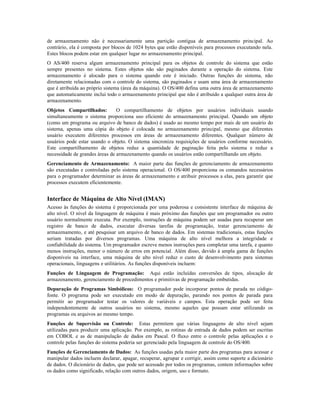 de armazenamento não é necessariamente uma partição contígua de armazenamento principal. Ao
contrário, ela é composta por blocos de 1024 bytes que estão disponíveis para processos executando nela.
Estes blocos podem estar em qualquer lugar no armazenamento principal.
O AS/400 reserva algum armazenamento principal para os objetos de controle do sistema que estão
sempre presentes no sistema. Estes objetos não são paginados durante a operação do sistema. Este
armazenamento é alocado para o sistema quando este é iniciado. Outras funções do sistema, não
diretamente relacionadas com o controle do sistema, são paginados e usam uma área de armazenamento
que é atribuída ao próprio sistema (área da máquina). O OS/400 defina uma outra área de armazenamento
que automaticamente inclui todo o armazenamento principal que não é atribuído a qualquer outra área de
armazenamento.
Objetos Compartilhados: O compartilhamento de objetos por usuários individuais usando
simultaneamente o sistema proporciona uso eficiente do armazenamento principal. Quando um objeto
(como um programa ou arquivo de banco de dados) é usado ao mesmo tempo por mais de um usuário do
sistema, apenas uma cópia do objeto é colocada no armazenamento principal, mesmo que diferentes
usuário executem diferentes processos em áreas de armazenamento diferentes. Qualquer número de
usuários pode estar usando o objeto. O sistema sincroniza requisições de usuários conforme necessário.
Este compartilhamento de objetos reduz a quantidade de paginação feita pelo sistema e reduz a
necessidade de grandes áreas de armazenamento quando os usuários estão compartilhando um objeto.
Gerenciamento de Armazenamento: A maior parte das funções de gerenciamento de armazenamento
são executadas e controladas pelo sistema operacional. O OS/400 proporciona os comandos necessários
para o programador determinar as áreas de armazenamento e atribuir processos a elas, para garantir que
processos executem eficientemente.
Interface de Máquina de Alto Nível (IMAN)
Acesso às funções do sistema é proporcionada por uma poderosa e consistente interface de máquina de
alto nível. O nível da linguagem de máquina é mais próximo das funções que um programador ou outro
usuário normalmente executa. Por exemplo, instruções de máquina podem ser usadas para recuperar um
registro de banco de dados, executar diversas tarefas de programação, tratar gerenciamento de
armazenamento, e até pesquisar um arquivo de banco de dados. Em sistemas tradicionais, estas funções
seriam tratadas por diversos programas. Uma máquina de alto nível melhora a integridade e
confiabilidade do sistema. Um programador escreve menos instruções para completar uma tarefa, e quanto
menos instruções, menor o número de erros em potencial. Além disso, devido à ampla gama de funções
disponíveis na interface, uma máquina de alto nível reduz o custo de desenvolvimento para sistemas
operacionais, linguagens e utilitários. As funções disponíveis incluem:
Funções de Linguagem de Programação: Aqui estão incluídas conversões de tipos, alocação de
armazenamento, gerenciamento de procedimentos e primitivas de programação embutidas.
Depuração de Programas Simbólicos: O programador pode incorporar pontos de parada no código-
fonte. O programa pode ser executado em modo de depuração, parando nos pontos de parada para
permitir ao programador testar os valores de variáveis e campos. Esta operação pode ser feita
independentemente de outros usuários no sistema, mesmo aqueles que possam estar utilizando os
programas ou arquivos ao mesmo tempo.
Funções de Supervisão ou Controle: Estas permitem que várias linguagens de alto nível sejam
utilizadas para produzir uma aplicação. Por exemplo, as rotinas de entrada de dados podem ser escritas
em COBOL e as de manipulação de dados em Pascal. O fluxo entre o controle pelas aplicações e o
controle pelas funções do sistema poderia ser gerenciado pela linguagem de controle do OS/400.
Funções de Gerenciamento de Dados: As funções usadas pela maior parte dos programas para acessar e
manipular dados incluem declarar, apagar, recuperar, agrupar e corrigir, assim como suporte a dicionário
de dados. O dicionário de dados, que pode ser acessado por todos os programas, contem informações sobre
os dados como significado, relação com outros dados, origem, uso e formato.
 