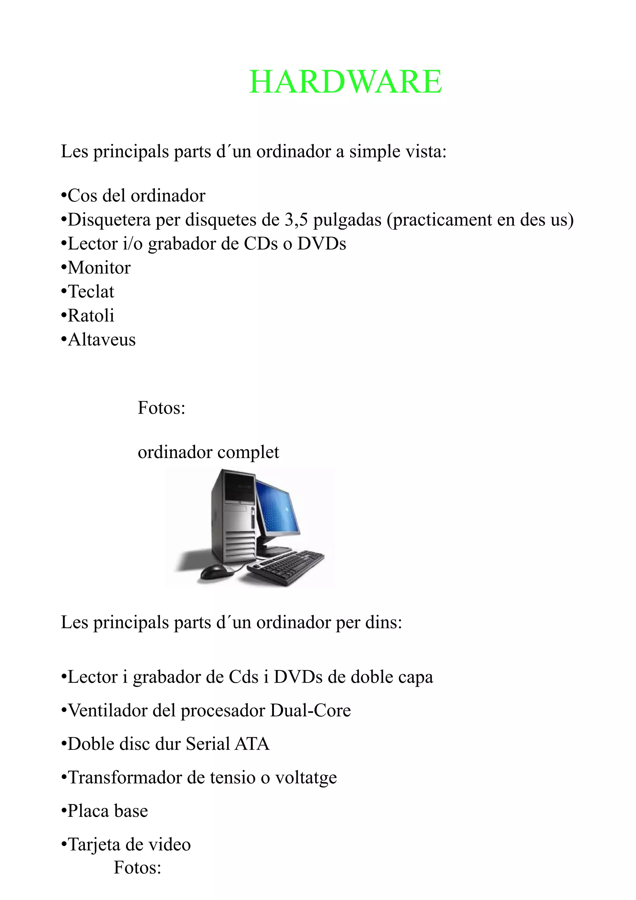 HARDWARE
Les principals parts d´un ordinador a simple vista:

•Cos del ordinador
•Disquetera per disquetes de 3,5 pulgadas (practicament en des us)
•Lector i/o grabador de CDs o DVDs
•Monitor
•Teclat
•Ratoli
•Altaveus


          Fotos:

          ordinador complet




Les principals parts d´un ordinador per dins:

•Lector i grabador de Cds i DVDs de doble capa
•Ventilador del procesador Dual-Core
•Doble disc dur Serial ATA
•Transformador de tensio o voltatge
•Placa base
•Tarjeta de video
       Fotos:
 