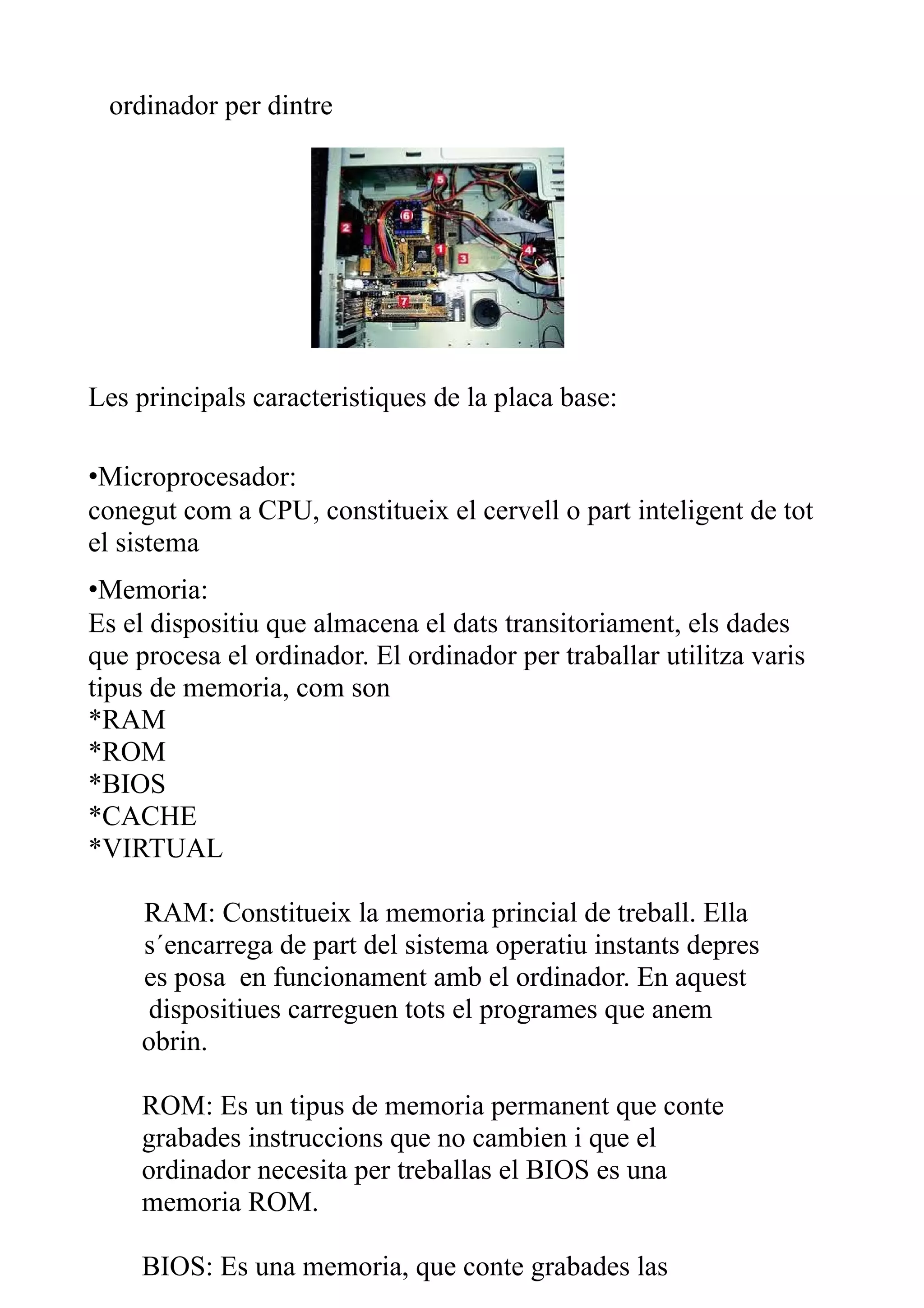 ordinador per dintre




Les principals caracteristiques de la placa base:

•Microprocesador:
conegut com a CPU, constitueix el cervell o part inteligent de tot
el sistema
•Memoria:
Es el dispositiu que almacena el dats transitoriament, els dades
que procesa el ordinador. El ordinador per traballar utilitza varis
tipus de memoria, com son
*RAM
*ROM
*BIOS
*CACHE
*VIRTUAL

     RAM: Constitueix la memoria princial de treball. Ella
     s´encarrega de part del sistema operatiu instants depres
     es posa en funcionament amb el ordinador. En aquest
      dispositiues carreguen tots el programes que anem
     obrin.

     ROM: Es un tipus de memoria permanent que conte
     grabades instruccions que no cambien i que el
     ordinador necesita per treballas el BIOS es una
     memoria ROM.

     BIOS: Es una memoria, que conte grabades las
 