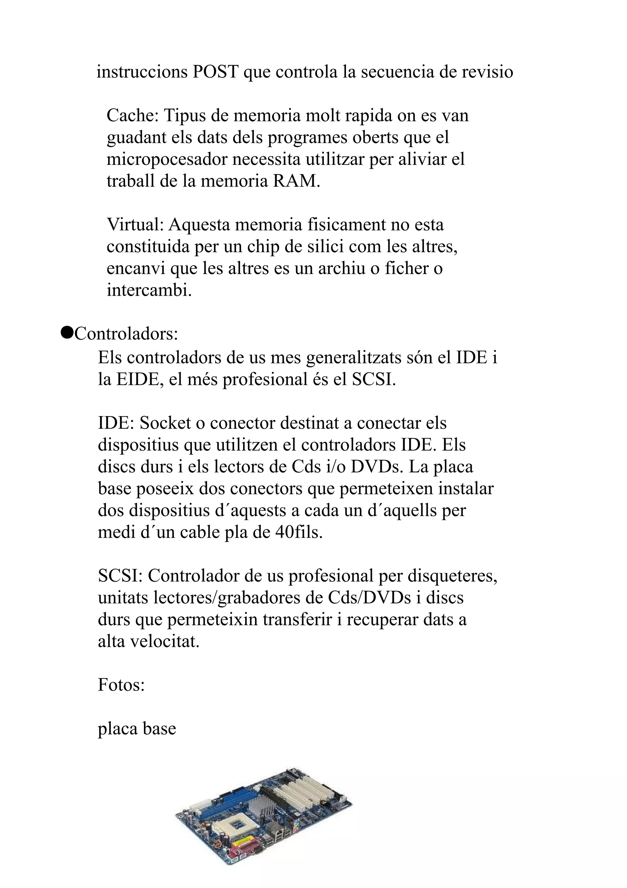 instruccions POST que controla la secuencia de revisio

     Cache: Tipus de memoria molt rapida on es van
     guadant els dats dels programes oberts que el
     micropocesador necessita utilitzar per aliviar el
     traball de la memoria RAM.

     Virtual: Aquesta memoria fisicament no esta
     constituida per un chip de silici com les altres,
     encanvi que les altres es un archiu o ficher o
     intercambi.

●Controladors:
   Els controladors de us mes generalitzats són el IDE i
   la EIDE, el més profesional és el SCSI.

    IDE: Socket o conector destinat a conectar els
    dispositius que utilitzen el controladors IDE. Els
    discs durs i els lectors de Cds i/o DVDs. La placa
    base poseeix dos conectors que permeteixen instalar
    dos dispositius d´aquests a cada un d´aquells per
    medi d´un cable pla de 40fils.

    SCSI: Controlador de us profesional per disqueteres,
    unitats lectores/grabadores de Cds/DVDs i discs
    durs que permeteixin transferir i recuperar dats a
    alta velocitat.

    Fotos:

    placa base
 