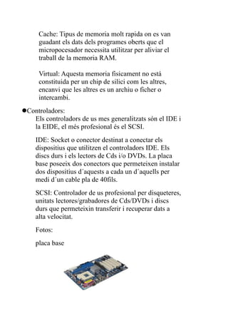 Cache: Tipus de memoria molt rapida on es van
     guadant els dats dels programes oberts que el
     micropocesador necessita utilitzar per aliviar el
     traball de la memoria RAM.

     Virtual: Aquesta memoria fisicament no está
     constituida per un chip de silici com les altres,
     encanvi que les altres es un archiu o ficher o
     intercambi.
Controladors:
   Els controladors de us mes generalitzats són el IDE i
   la EIDE, el més profesional és el SCSI.
    IDE: Socket o conector destinat a conectar els
    dispositius que utilitzen el controladors IDE. Els
    discs durs i els lectors de Cds i/o DVDs. La placa
    base poseeix dos conectors que permeteixen instalar
    dos dispositius d´aquests a cada un d´aquells per
    medi d´un cable pla de 40fils.
    SCSI: Controlador de us profesional per disqueteres,
    unitats lectores/grabadores de Cds/DVDs i discs
    durs que permeteixin transferir i recuperar dats a
    alta velocitat.
    Fotos:
    placa base
 