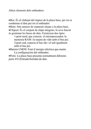 Altres elements dels ordinadors:


•Bus: És el clabejat del impres de la placa base, per on es
conduiran el dats per tot el ordinador.
•Slots: Són ranures de expansió situats a la placa base.
•Chipset: És el conjunt de chips integrats, la seva funció
és gestionar les buses de dats. Existeixen dos tipós:
     1-pont nord, que conecta el micropocesador, la
     memoria RAM i la tarjeta de vido amb el bus pci.
     2-pont sud, conecta el bus ide i el usb igualment
     amb el bus pci.
•Bateria CMOS: Font d´energia eléctrica que mante
     La configuración del ordinador.
•Ports: La placa base presenta normalment diferents
ports I/O (Entrada/Sortida) de dats.
 