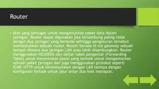 Router
• Alat yang bertugas untuk mengantarkan paket data dalam
jaringan. Router dapat digunakan jika tersambung paling tidak
dengan dua jaringan yang berbeda sehingga pengaturan tersebut
membutuhkan sebuah router. Router berada di sisi gateway sebuah
tempat dimana dua jaringan LAN atau lebih disambungkan. Router
menggunakan HEADERS dan daftar tabel pengantar (Forwarding
Table) untuk menentukan posisi yang terbaik untuk mengantarkan
sebuah paket jaringan dan juga menggunakan protokol seperti
ICMP, HTTP untuk berkomunikasi dengan LAN lainnya dengan
konfigurasi terbaik untuk jalur antar dua host manapun.
 