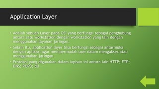 Application Layer
• Adalah sebuah Layer pada OSI yang berfungsi sebagai penghubung
antara satu workstation dengan workstation yang lain dengan
menggunakan layanan jaringan.
• Selain itu, application layer bisa berfungsi sebagai antarmuka
dengan aplikasi agar mempermudah user dalam mengakses atau
menggunakan jaringan
• Protokol yang digunakan dalam lapisan ini antara lain HTTP; FTP;
DNS; POP3; dll
 