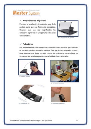 10
Vanesa Nicoll Torres Timoteo - Hardware para Discapacitados
✓ Amplificadores de pantalla
Permiten la ampliación de cualquier área de la
pantalla para que sea fácilmente perceptible.
Requiere que una vez magnificados los
caracteres o gráficos de una pantalla éstos sean
comprensibles.
✓ Pulsadores
Los pulsadores más comunes son los conocidos como licornios, que consisten
en un casco que lleva una varilla metálica. Este tipo de dispositivo está indicado
para personas que tienen un buen control del movimiento de la cabeza, de
forma que con la cabeza pueden usar el teclado de un ordenador.
13 - Amplificador de pantalla
14- Puntero Cefálico
17- Pulsador de Mentón
15 - Pulsador Lincornio
16- Pulsador de Pie
 