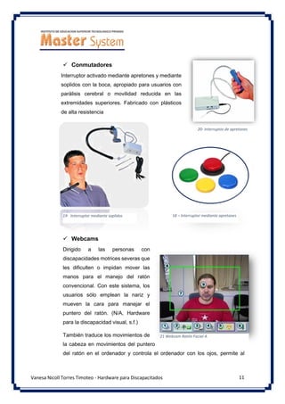 11
Vanesa Nicoll Torres Timoteo - Hardware para Discapacitados
✓ Conmutadores
Interruptor activado mediante apretones y mediante
soplidos con la boca, apropiado para usuarios con
parálisis cerebral o movilidad reducida en las
extremidades superiores. Fabricado con plásticos
de alta resistencia
✓ Webcams
Dirigido a las personas con
discapacidades motrices severas que
les dificulten o impidan mover las
manos para el manejo del ratón
convencional. Con este sistema, los
usuarios sólo emplean la nariz y
mueven la cara para manejar el
puntero del ratón. (N/A, Hardware
para la discapacidad visual, s.f.)
También traduce los movimientos de
la cabeza en movimientos del puntero
del ratón en el ordenador y controla el ordenador con los ojos, permite al
20- Interruptor de apretones
19- Interruptor mediante soplidos 18 – Interruptor mediante apretones
21 Webcam Ratón Facial A
 