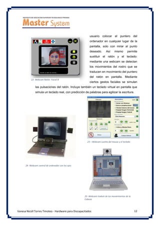 12
Vanesa Nicoll Torres Timoteo - Hardware para Discapacitados
usuario colocar el puntero del
ordenador en cualquier lugar de la
pantalla, solo con mirar al punto
deseado. Así mismo permite
sustituir el ratón y el teclado:
mediante una webcam se detectan
los movimientos del rostro que se
traducen en movimiento del puntero
del ratón en pantalla. Mediante
ciertos gestos faciales se simulan
las pulsaciones del ratón. Incluye también un teclado virtual en pantalla que
simula un teclado real, con predicción de palabras para agilizar la escritura.
22- Webcam Ratón Facial B
23 – Webcam sustita del mouse y el teclado
24- Webcam control de ordenador con los ojos
25- Webcam tradutr de los moviemientos de la
Cabeza
 