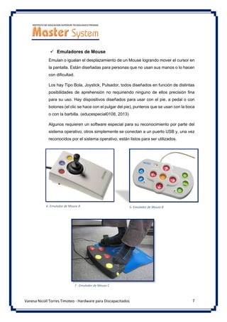 7
Vanesa Nicoll Torres Timoteo - Hardware para Discapacitados
✓ Emuladores de Mouse
Emulan o igualan el desplazamiento de un Mouse logrando mover el cursor en
la pantalla. Están diseñadas para personas que no usan sus manos o lo hacen
con dificultad.
Los hay Tipo Bola, Joystick, Pulsador, todos diseñados en función de distintas
posibilidades de aprehensión no requiriendo ninguno de ellos precisión fina
para su uso. Hay dispositivos diseñados para usar con el pie, a pedal o con
botones (el clic se hace con el pulgar del pie), punteros que se usan con la boca
o con la barbilla. (educespecial0108, 2013)
Algunos requieren un software especial para su reconocimiento por parte del
sistema operativo, otros simplemente se conectan a un puerto USB y, una vez
reconocidos por el sistema operativo, están listos para ser utilizados.
6- Emulador de Mouse A
7 - Emulador de Mouse C
5- Emulador de Mouse B
 
