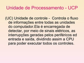 Unidade de Processamento - UCP (UC) Unidade de controle -  Controla o fluxo de informações entre todas as unidades do computador.Ela é encarregada de detectar, por meio de sinais elétricos, as interrupções geradas pelos periféricos ed entrada e saída, dividindo assim a CPU para poder executar todos os controles.  