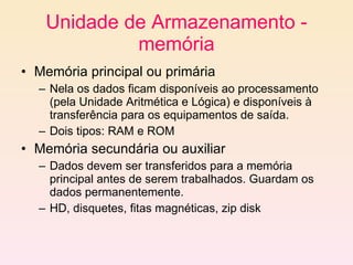 Unidade de Armazenamento - memória Memória principal ou primária Nela os dados ficam disponíveis ao processamento (pela Unidade Aritmética e Lógica) e disponíveis à transferência para os equipamentos de saída.   Dois tipos: RAM e ROM Memória secundária ou auxiliar Dados devem ser transferidos para a memória principal antes de serem trabalhados. Guardam os dados permanentemente. HD, disquetes, fitas magnéticas, zip disk 