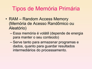 Tipos de Memória Primária RAM – Random Access Memory (Memória de Acesso Randômico ou Aleatório)  Essa memória é volátil (depende de energia para manter o seu conteúdo) Serve tanto para armazenar programas e dados, quanto para guardar resultados intermediários do processamento. 
