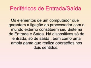 Periféricos de Entrada/Saída Os elementos de um computador que garantem a ligação do processador com o mundo externo constituem seu Sistema de Entrada e Saída. Há dispositivos só de entrada, só de saída , bem como uma ampla gama que realiza operações nos dois sentidos.  