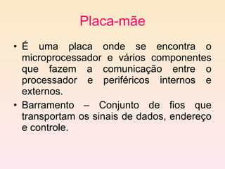 Placa-mãe É uma placa onde se encontra o microprocessador e vários componentes que fazem a comunicação entre o processador e periféricos internos e externos. Barramento – Conjunto de fios que transportam os sinais de dados, endereço e controle. 