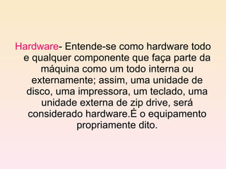 Hardware - Entende-se como hardware todo e qualquer componente que faça parte da máquina como um todo interna ou externamente; assim, uma unidade de disco, uma impressora, um teclado, uma unidade externa de zip drive, será considerado hardware.É o equipamento propriamente dito. 