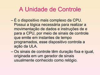 A Unidade de Controle É o dispositivo mais complexo da CPU. Possui a lógica necessária para realizar a movimentação de dados e instruções de e para a CPU, por meio de sinais de controle que emite em instantes de tempo programados, esse dispositivo controla a ação da ULA.  Os sinais de controle têm duração fixa e igual, originada em um gerador de sinais usualmente conhecido como relógio. 