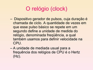 O relógio (clock) Dispositivo gerador de pulsos, cuja duração é chamada de ciclo. A quantidade de vezes em que esse pulso básico se repete em um segundo define a unidade de medida do relógio, denominada freqüência, a qual também usamos para definir velocidade na CPU. A unidade de mediada usual para a frequência dos relógios de CPU é o Hertz (Hz). 