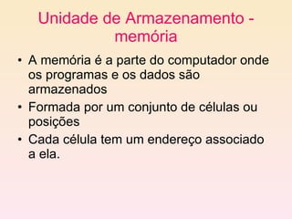 Unidade de Armazenamento - memória A memória é a parte do computador onde os programas e os dados são armazenados Formada por um conjunto de células ou posições Cada célula tem um endereço associado a ela. 