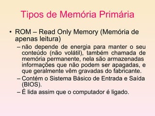 Tipos de Memória Primária ROM – Read Only Memory (Memória de apenas leitura)  não depende de energia para manter o seu conteúdo (não volátil), também chamada de memória permanente, nela são armazenadas  informações que não podem ser apagadas, e que geralmente vêm gravadas do fabricante. C ontém o Sistema Básico de Entrada e Saída (BIOS).  É lida assim que o computador é ligado. 