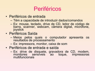 Periféricos Periféricos de entrada Têm a capacidade de introduzir dados/comandos  Ex: mouse, teclado, drive de CD, leitor de código de barra, scanner, webcam, câmera digital, microfone, joystick Periféricos Saída Meios pelos quais o computador apresenta os resultados de processamento Ex: impressora, monitor, caixa de som Periféricos de entrada e saída Ex: drive de disquete, gravadora de CD, modem, monitores sensíveis ao toque, impressoras multifuncionais 