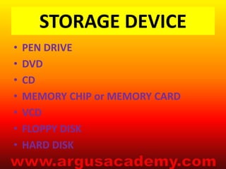 STORAGE DEVICE 
• PEN DRIVE 
• DVD 
• CD 
• MEMORY CHIP or MEMORY CARD 
• VCD 
• FLOPPY DISK 
• HARD DISK 
 