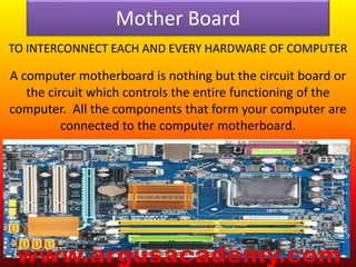 Mother Board 
TO INTERCONNECT EACH AND EVERY HARDWARE OF COMPUTER 
A computer motherboard is nothing but the circuit board or 
the circuit which controls the entire functioning of the 
computer. All the components that form your computer are 
connected to the computer motherboard. 
 